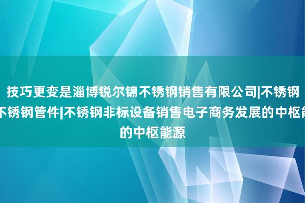 技巧更变是淄博锐尔锦不锈钢销售有限公司|不锈钢材|不锈钢管件|不锈钢非标设备销售电子商务发展的中枢能源