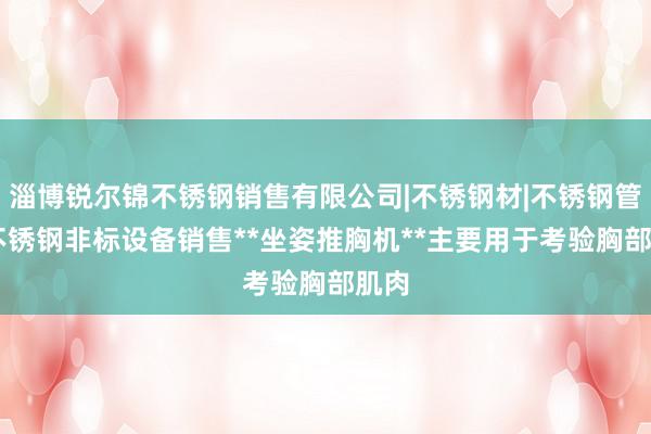 淄博锐尔锦不锈钢销售有限公司|不锈钢材|不锈钢管件|不锈钢非标设备销售**坐姿推胸机**主要用于考验胸部肌肉