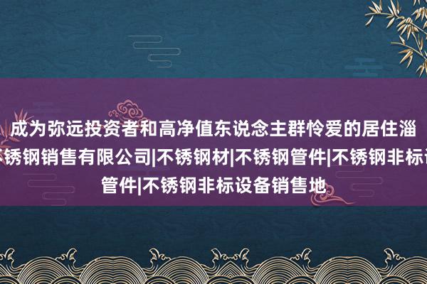 成为弥远投资者和高净值东说念主群怜爱的居住淄博锐尔锦不锈钢销售有限公司|不锈钢材|不锈钢管件|不锈钢非标设备销售地