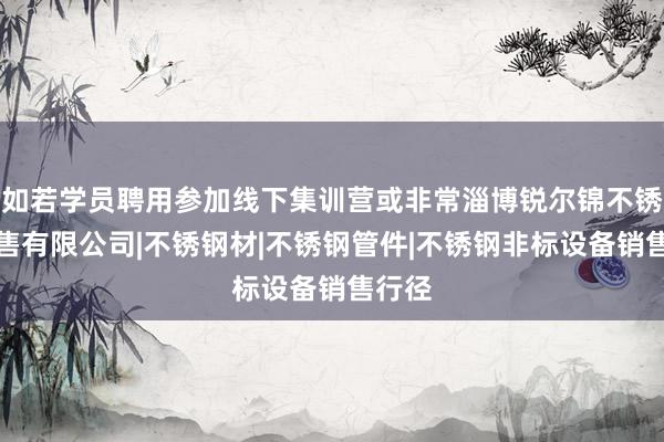 如若学员聘用参加线下集训营或非常淄博锐尔锦不锈钢销售有限公司|不锈钢材|不锈钢管件|不锈钢非标设备销售行径